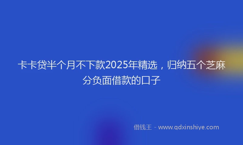 卡卡贷半个月不下款2025年精选，归纳五个芝麻分负面借款的口子