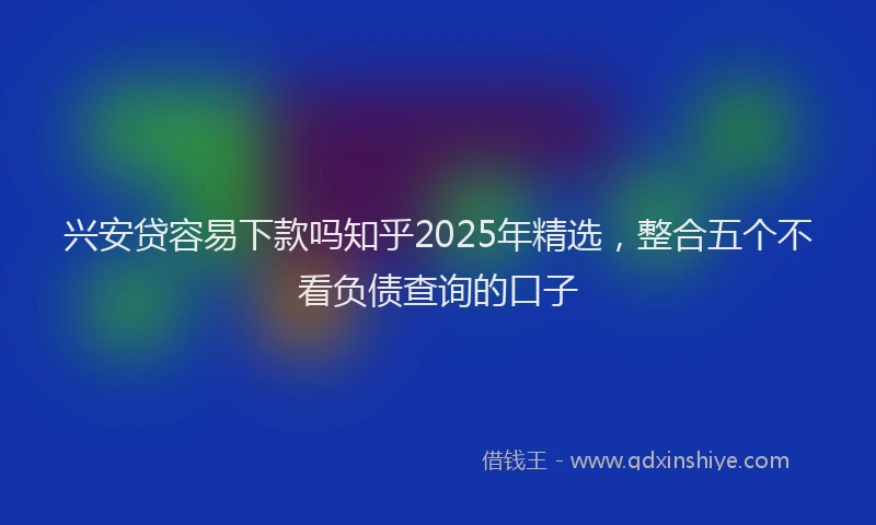 兴安贷容易下款吗知乎2025年精选，整合五个不看负债查询的口子
