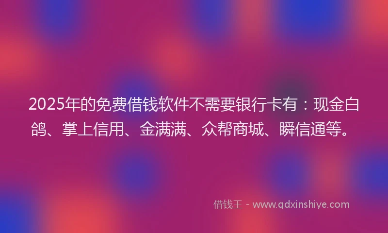 2025年的免费借钱软件不需要银行卡有：现金白鸽、掌上信用、金满满、众帮商城、瞬信通等。