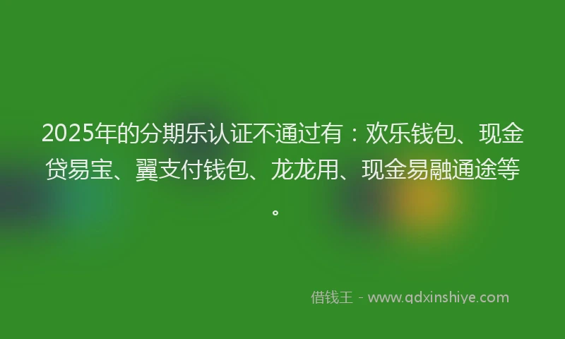 2025年的分期乐认证不通过有：欢乐钱包、现金贷易宝、翼支付钱包、龙龙用、现金易融通途等。