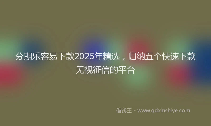 分期乐容易下款2025年精选，归纳五个快速下款无视征信的平台