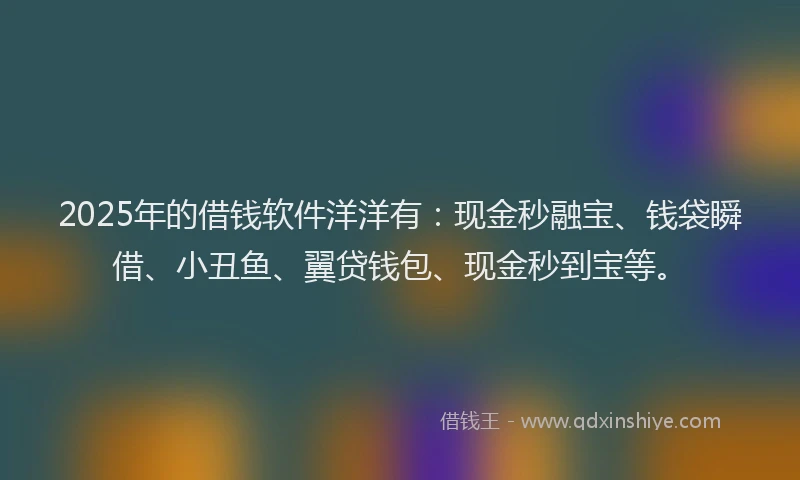 2025年的借钱软件洋洋有：现金秒融宝、钱袋瞬借、小丑鱼、翼贷钱包、现金秒到宝等。
