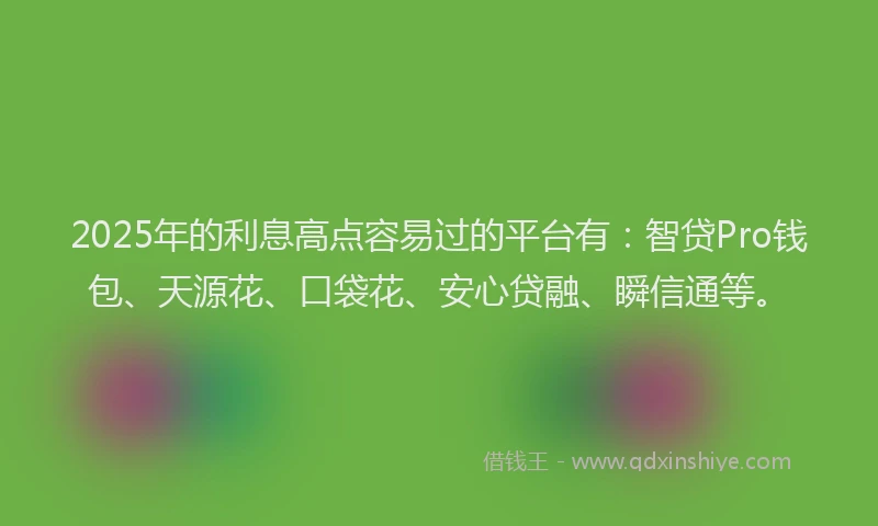 2025年的利息高点容易过的平台有：智贷Pro钱包、天源花、口袋花、安心贷融、瞬信通等。