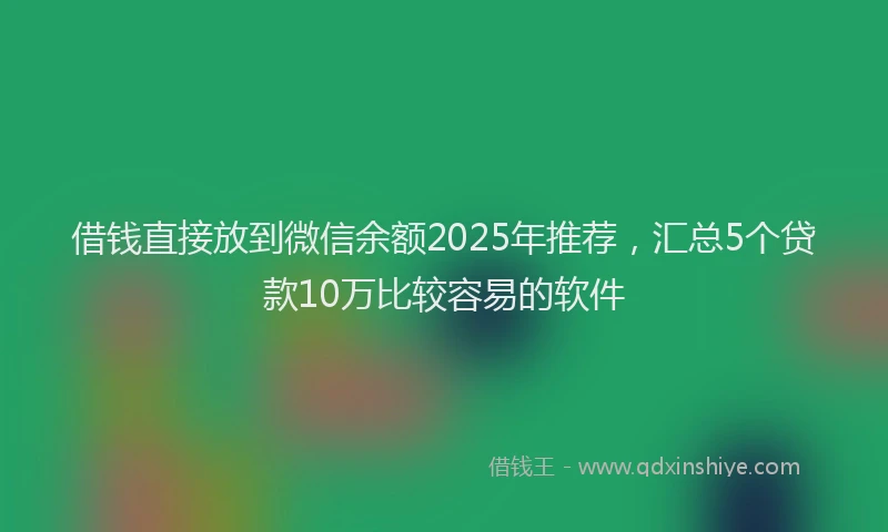 借钱直接放到微信余额2025年推荐，汇总5个贷款10万比较容易的软件