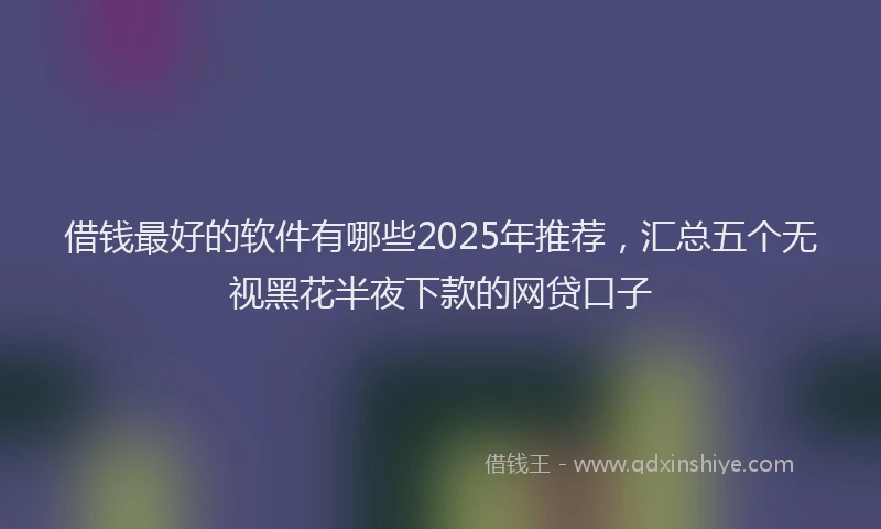 借钱最好的软件有哪些2025年推荐，汇总五个无视黑花半夜下款的网贷口子