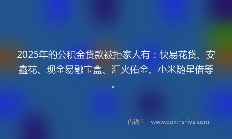 2025年的公积金贷款被拒家人有：快易花贷、安鑫花、现金易融宝盒、汇火佑金、小米随星借等。