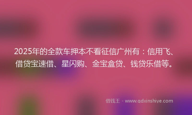 2025年的全款车押本不看征信广州有：信用飞、借贷宝速借、星闪购、金宝盒贷、钱贷乐借等。