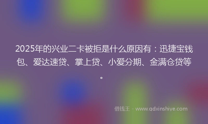 2025年的兴业二卡被拒是什么原因有：迅捷宝钱包、爱达速贷、掌上贷、小爱分期、金满仓贷等。