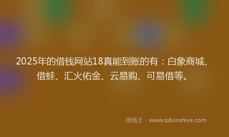 2025年的借钱网站18真能到账的有：白象商城、借蛙、汇火佑金、云易购、可易借等。