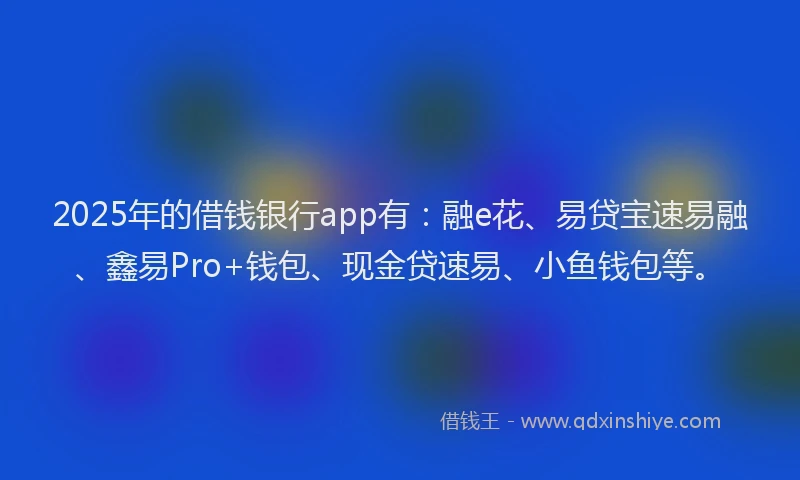 2025年的借钱银行app有：融e花、易贷宝速易融、鑫易Pro+钱包、现金贷速易、小鱼钱包等。