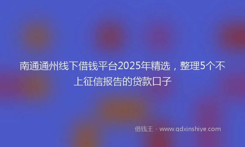 南通通州线下借钱平台2025年精选，整理5个不上征信报告的贷款口子