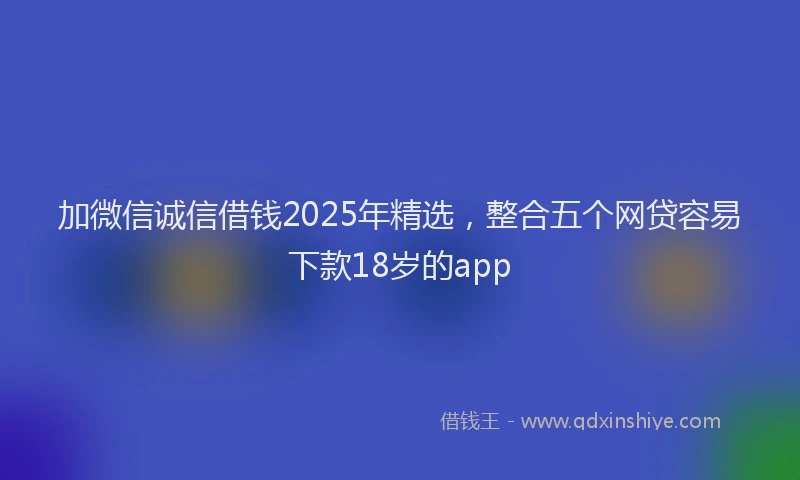 加微信诚信借钱2025年精选，整合五个网贷容易下款18岁的app