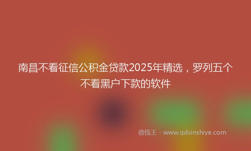 南昌不看征信公积金贷款2025年精选，罗列五个不看黑户下款的软件
