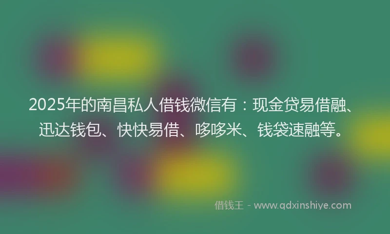 2025年的南昌私人借钱微信有：现金贷易借融、迅达钱包、快快易借、哆哆米、钱袋速融等。