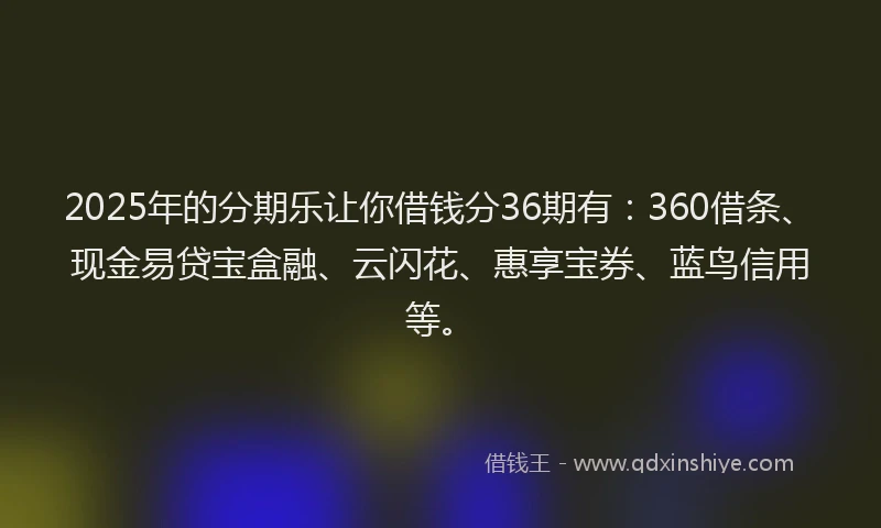 2025年的分期乐让你借钱分36期有：360借条、现金易贷宝盒融、云闪花、惠享宝券、蓝鸟信用等。