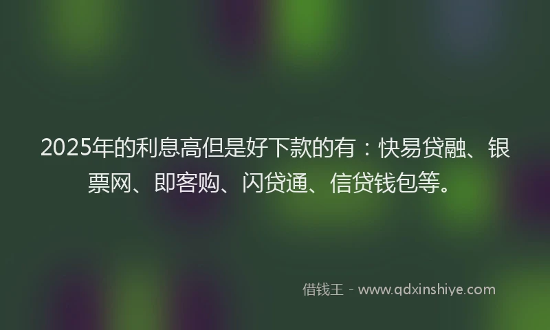2025年的利息高但是好下款的有:快易贷融、银票网、即客购、闪贷通、信贷钱包等。
