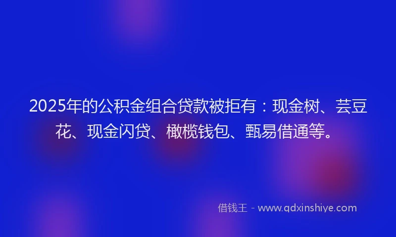 2025年的公积金组合贷款被拒有：现金树、芸豆花、现金闪贷、橄榄钱包、甄易借通等。