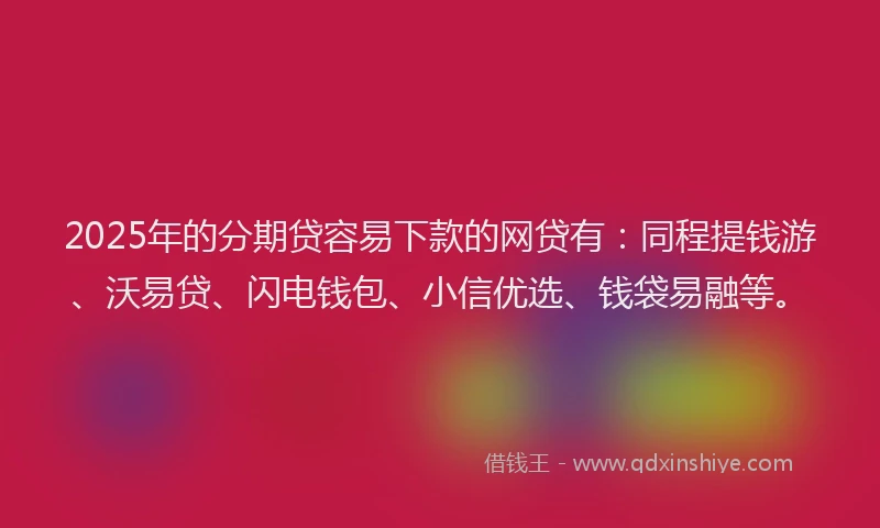 2025年的分期贷容易下款的网贷有：同程提钱游、沃易贷、闪电钱包、小信优选、钱袋易融等。