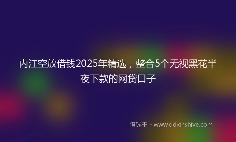 内江空放借钱2025年精选，整合5个无视黑花半夜下款的网贷口子
