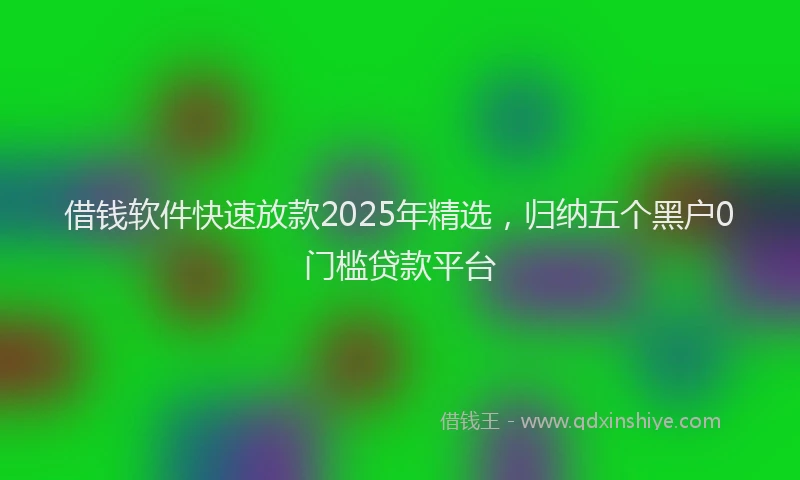 借钱软件快速放款2025年精选，归纳五个黑户0门槛贷款平台