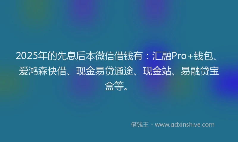 2025年的先息后本微信借钱有：汇融Pro+钱包、爱鸿森快借、现金易贷通途、现金站、易融贷宝盒等。
