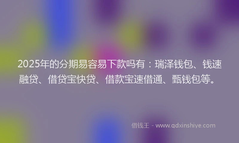 2025年的分期易容易下款吗有：瑞泽钱包、钱速融贷、借贷宝快贷、借款宝速借通、甄钱包等。