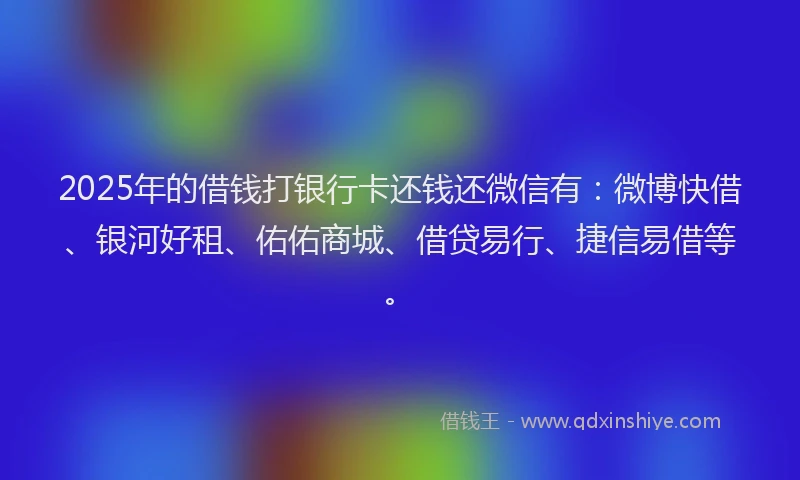 2025年的借钱打银行卡还钱还微信有：微博快借、银河好租、佑佑商城、借贷易行、捷信易借等。