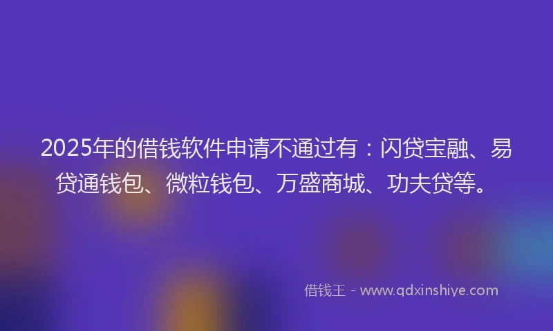 2025年的借钱软件申请不通过有：闪贷宝融、易贷通钱包、微粒钱包、万盛商城、功夫贷等。