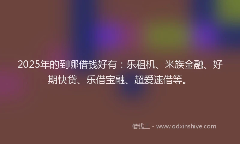 2025年的到哪借钱好有：乐租机、米族金融、好期快贷、乐借宝融、超爱速借等。