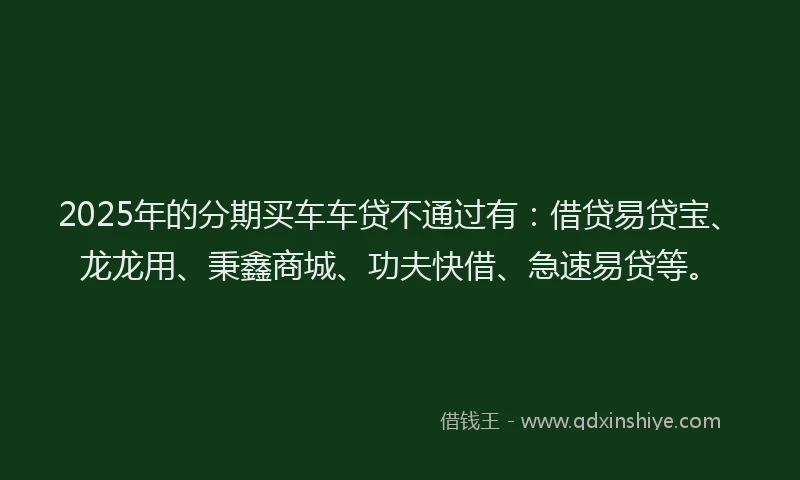 2025年的分期买车车贷不通过有：借贷易贷宝、龙龙用、秉鑫商城、功夫快借、急速易贷等。