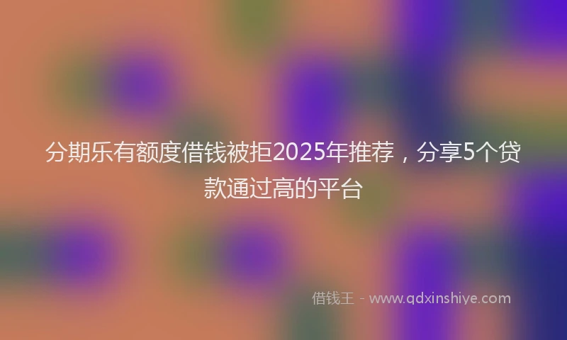 分期乐有额度借钱被拒2025年推荐，分享5个贷款通过高的平台