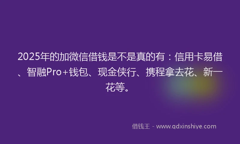 2025年的加微信借钱是不是真的有：信用卡易借、智融Pro+钱包、现金侠行、携程拿去花、新一花等。