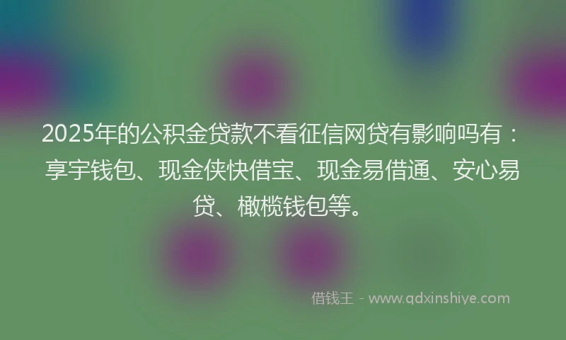 2025年的公积金贷款不看征信网贷有影响吗有：享宇钱包、现金侠快借宝、现金易借通、安心易贷、橄榄钱包等。