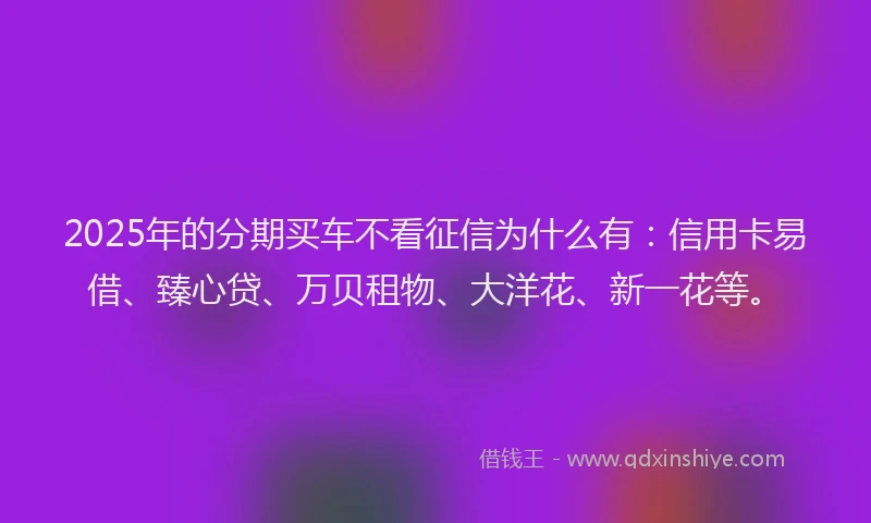 2025年的分期买车不看征信为什么有：信用卡易借、臻心贷、万贝租物、大洋花、新一花等。