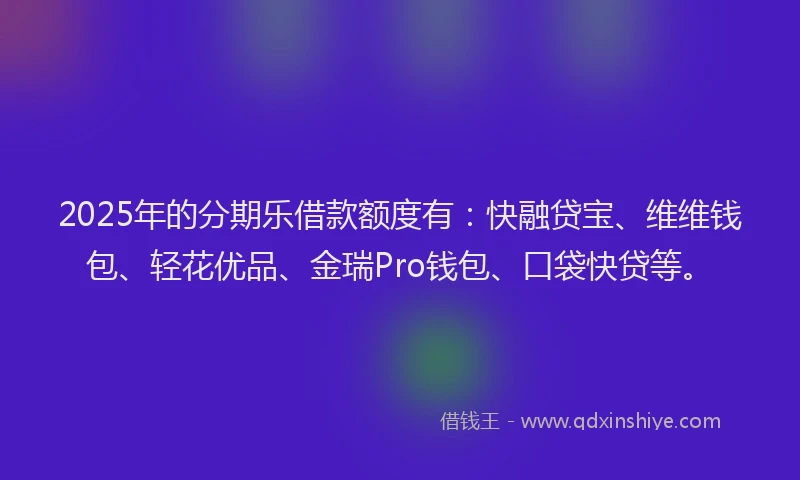 2025年的分期乐借款额度有：快融贷宝、维维钱包、轻花优品、金瑞Pro钱包、口袋快贷等。