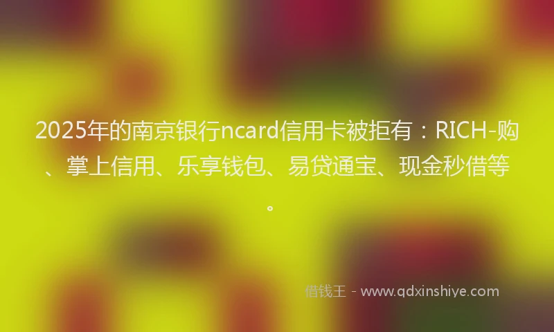 2025年的南京银行ncard信用卡被拒有：RICH-购、掌上信用、乐享钱包、易贷通宝、现金秒借等。