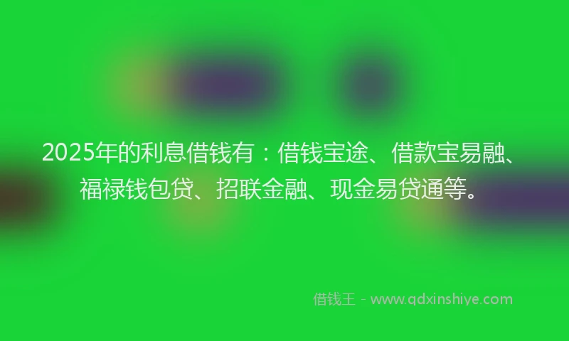 2025年的利息借钱有：借钱宝途、借款宝易融、福禄钱包贷、招联金融、现金易贷通等。