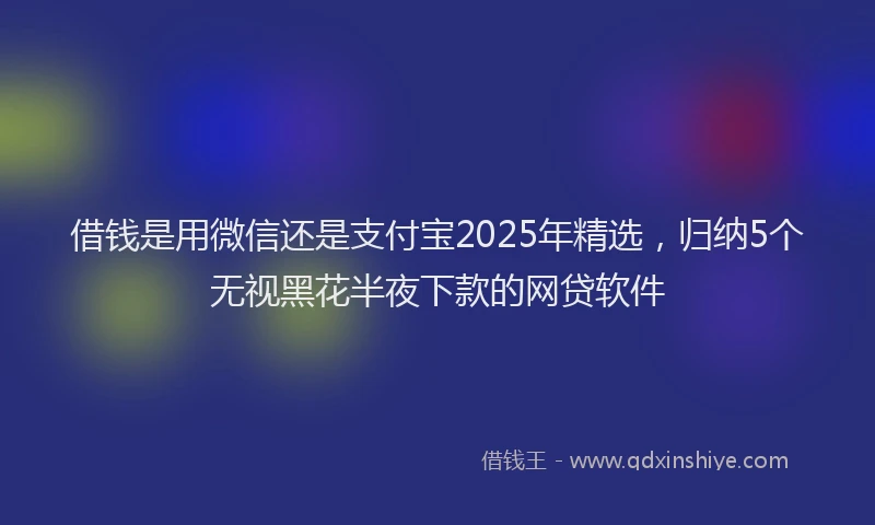 借钱是用微信还是支付宝2025年精选，归纳5个无视黑花半夜下款的网贷软件