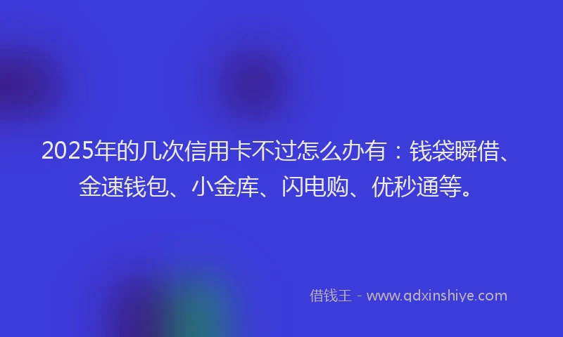 2025年的几次信用卡不过怎么办有：钱袋瞬借、金速钱包、小金库、闪电购、优秒通等。