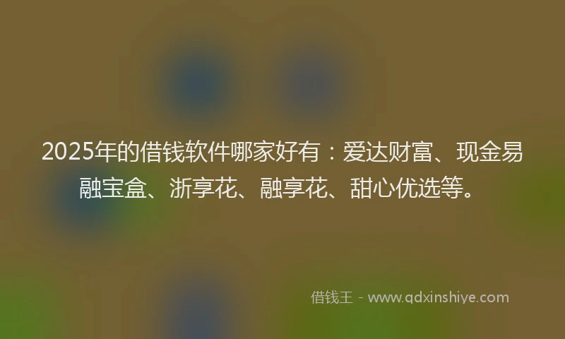 2025年的借钱软件哪家好有：爱达财富、现金易融宝盒、浙享花、融享花、甜心优选等。