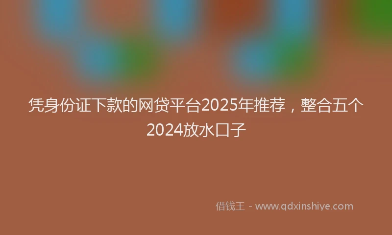 凭身份证下款的网贷平台2025年推荐，整合五个2024放水口子