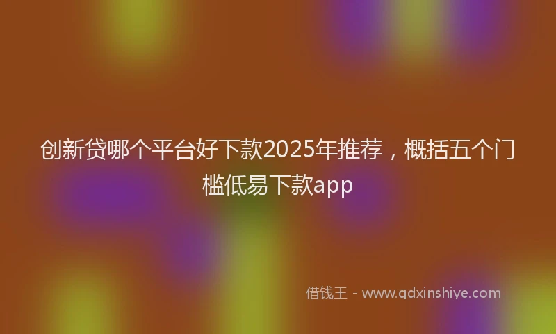 创新贷哪个平台好下款2025年推荐，概括五个门槛低易下款app