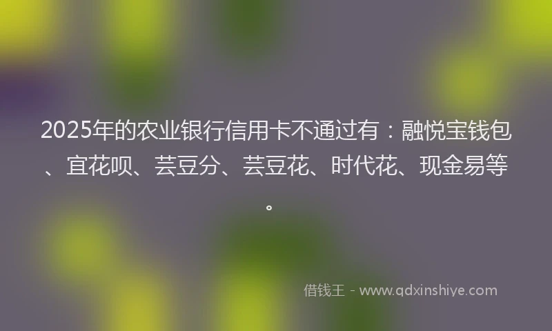 2025年的农业银行信用卡不通过有：融悦宝钱包、宜花呗、芸豆分、芸豆花、时代花、现金易等。