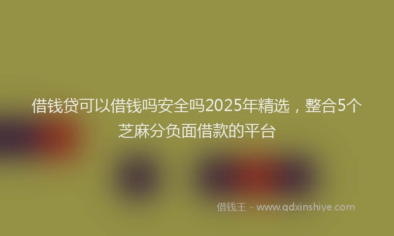 借钱贷可以借钱吗安全吗2025年精选，整合5个芝麻分负面借款的平台