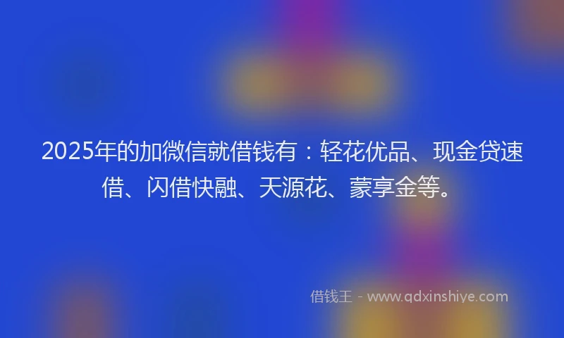 2025年的加微信就借钱有：轻花优品、现金贷速借、闪借快融、天源花、蒙享金等。
