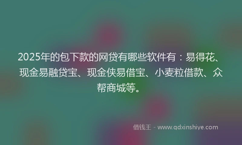 2025年的包下款的网贷有哪些软件有：易得花、现金易融贷宝、现金侠易借宝、小麦粒借款、众帮商城等。