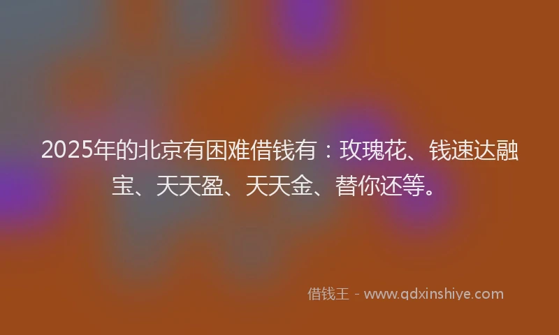 2025年的北京有困难借钱有：玫瑰花、钱速达融宝、天天盈、天天金、替你还等。