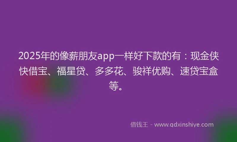 2025年的像薪朋友app一样好下款的有：现金侠快借宝、福星贷、多多花、骏祥优购、速贷宝盒等。