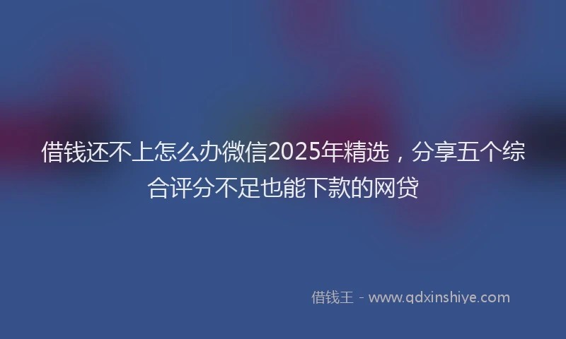 借钱还不上怎么办微信2025年精选，分享五个综合评分不足也能下款的网贷