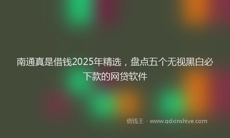 南通真是借钱2025年精选，盘点五个无视黑白必下款的网贷软件